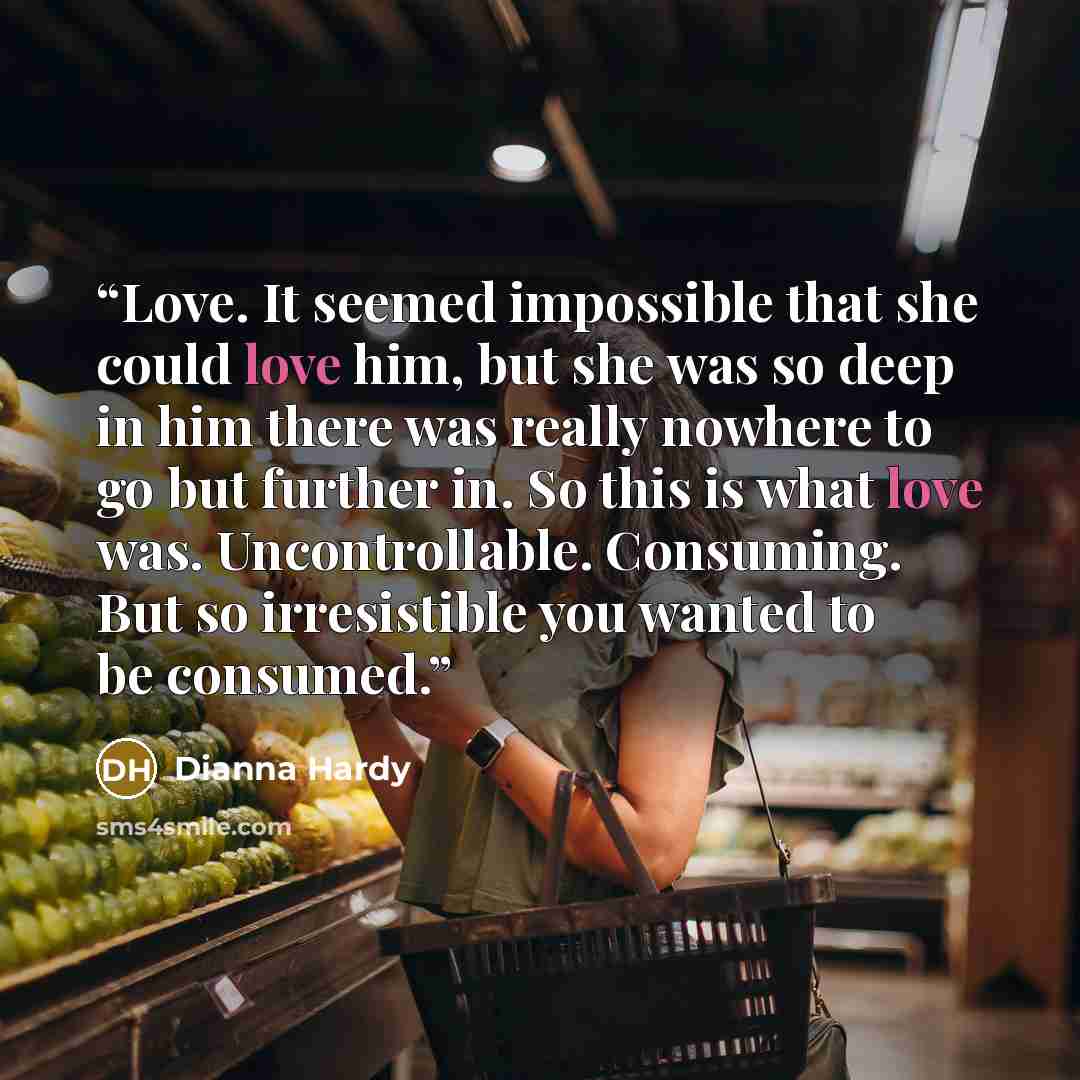 “Love. It seemed impossible that she could love him, but she was so deep in him there was really nowhere to go but further in. So this is what love was. Uncontrollable. Consuming. But so irresistible you wanted to be consumed.” quote by Dianna Hardy
