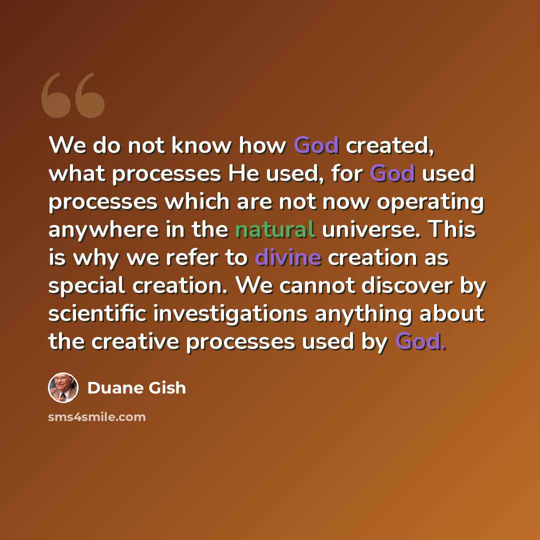 “We do not know how God created, what processes He used, for God used processes which are not now operating anywhere in the natural universe. This is why we refer to divine creation as special creation. We cannot discover by scientific investigations anything about the creative processes used by God.” quote by Duane Gish