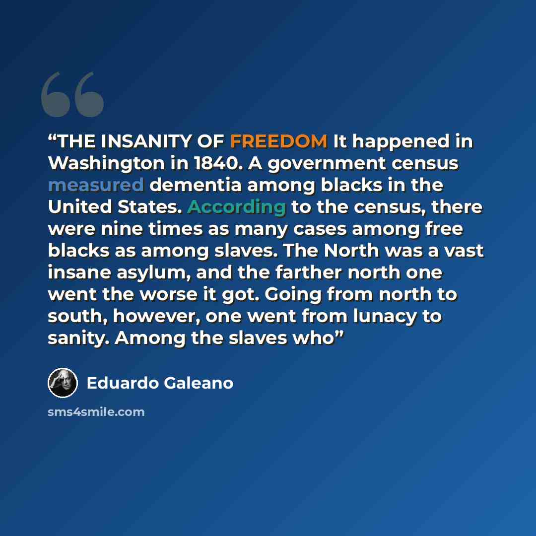 “THE INSANITY OF FREEDOM It happened in Washington in 1840. A government census measured dementia among blacks in the United States. According to the census, there were nine times as many cases among free blacks as among slaves. The North was a vast insane asylum, and the farther north one went the…” quote by Eduardo Galeano