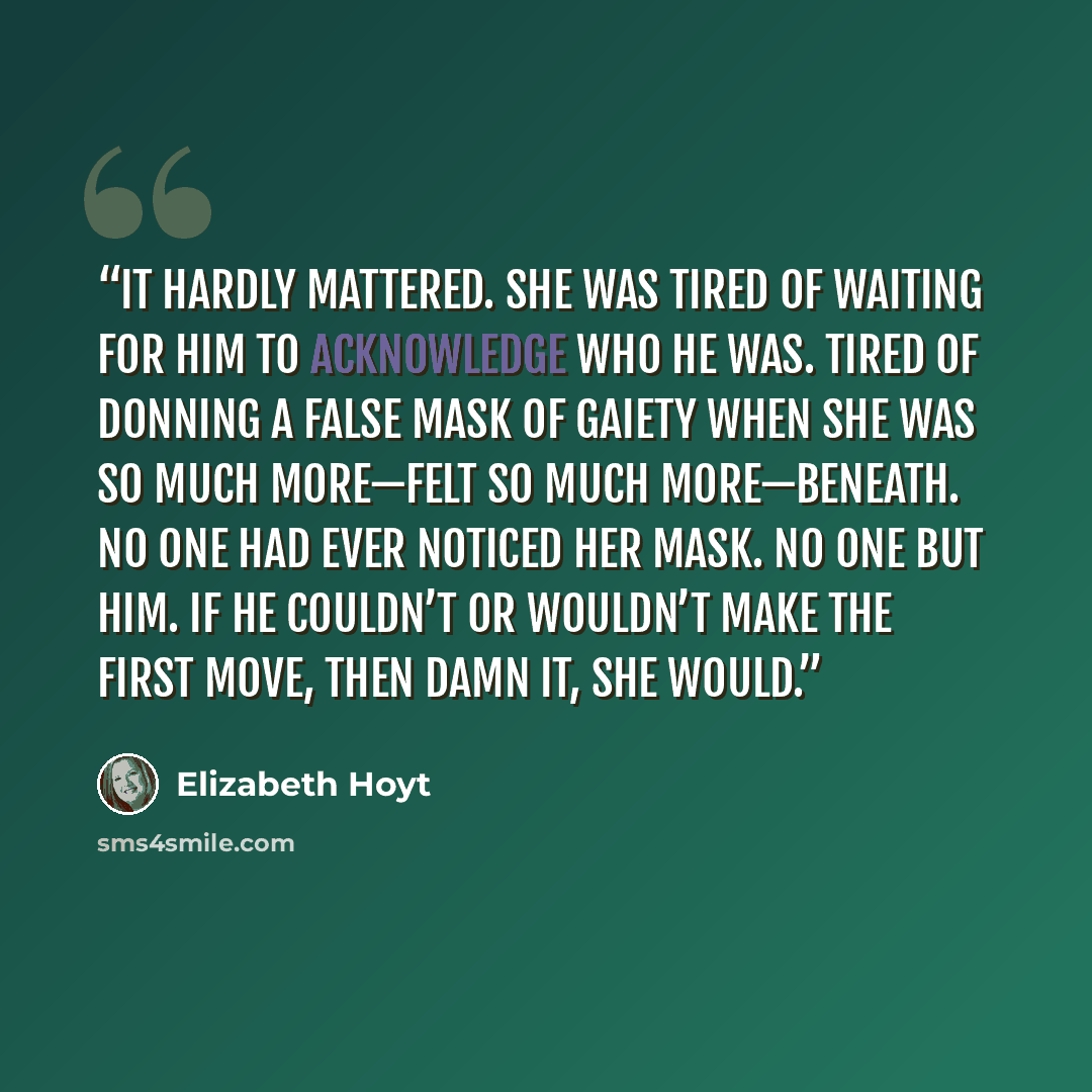 “It hardly mattered. She was tired of waiting for him to acknowledge who he was. Tired of donning a false mask of gaiety when she was so much more—felt so much more—beneath. No one had ever noticed her mask. No one but him. If he couldn’t or wouldn’t make the first move, then damn it, she would.” quote by Elizabeth Hoyt