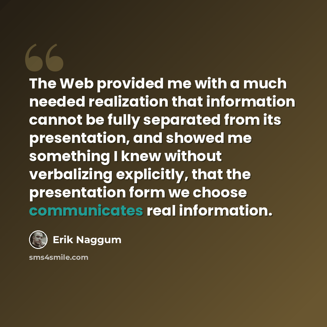 “The Web provided me with a much needed realization that information cannot be fully separated from its presentation, and showed me something I knew without verbalizing explicitly, that the presentation form we choose communicates real information.” quote by Erik Naggum