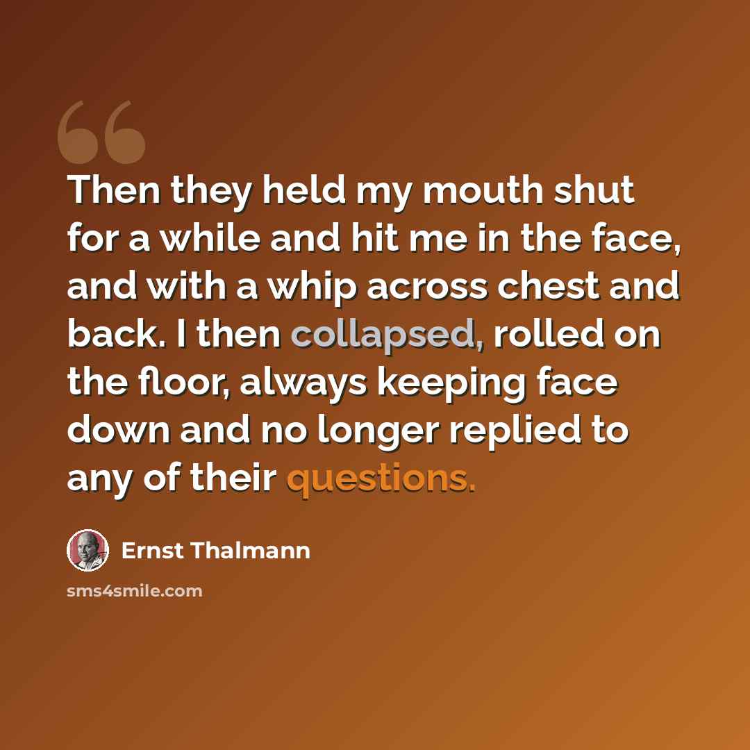“Then they held my mouth shut for a while and hit me in the face, and with a whip across chest and back. I then collapsed, rolled on the floor, always keeping face down and no longer replied to any of their questions.” quote by Ernst Thalmann
