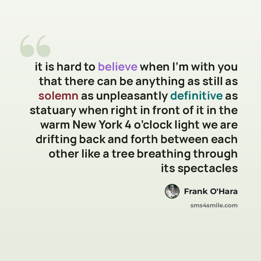 “it is hard to believe when I’m with you that there can be anything as still as solemn as unpleasantly definitive as statuary when right in front of it in the warm New York 4 o’clock light we are drifting back and forth between each other like a tree breathing through its spectacles” quote by Frank O'Hara