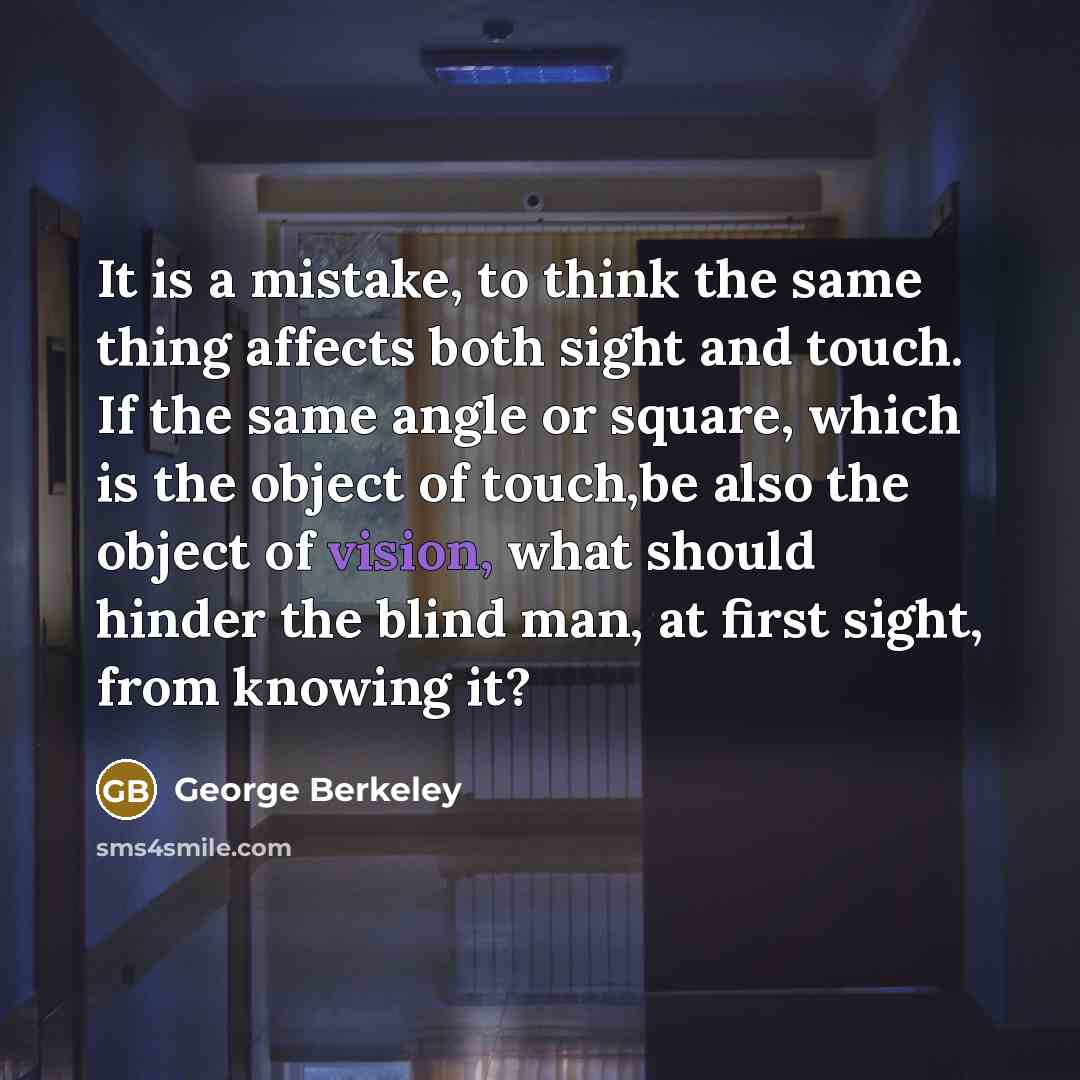 “It is a mistake, to think the same thing affects both sight and touch. If the same angle or square, which is the object of touch,be also the object of vision, what should hinder the blind man, at first sight, from knowing it?” quote by George Berkeley