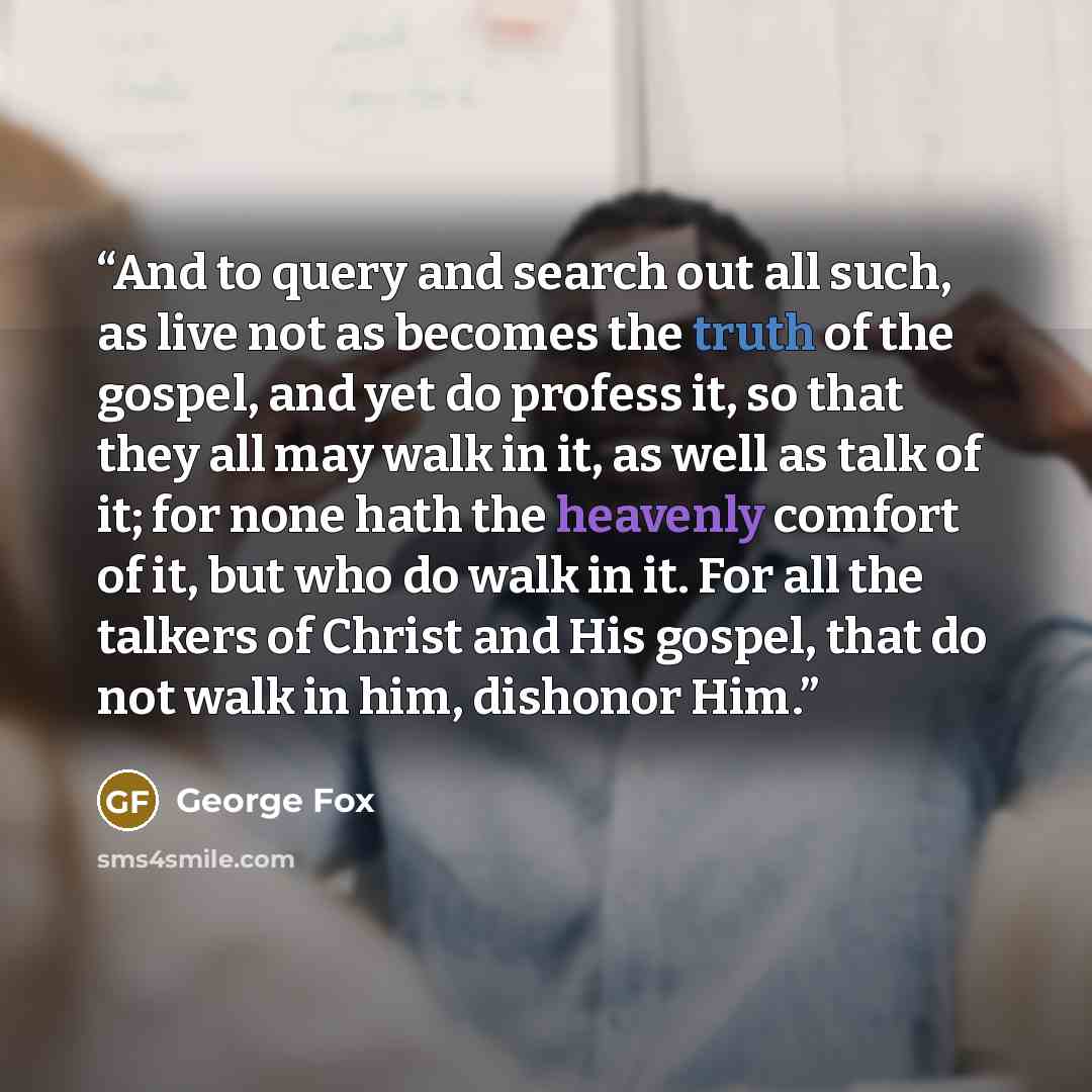 “And to query and search out all such, as live not as becomes the truth of the gospel, and yet do profess it, so that they all may walk in it, as well as talk of it; for none hath the heavenly comfort of it, but who do walk in it. For all the talkers of Christ and His gospel, that do not walk in…” quote by George Fox