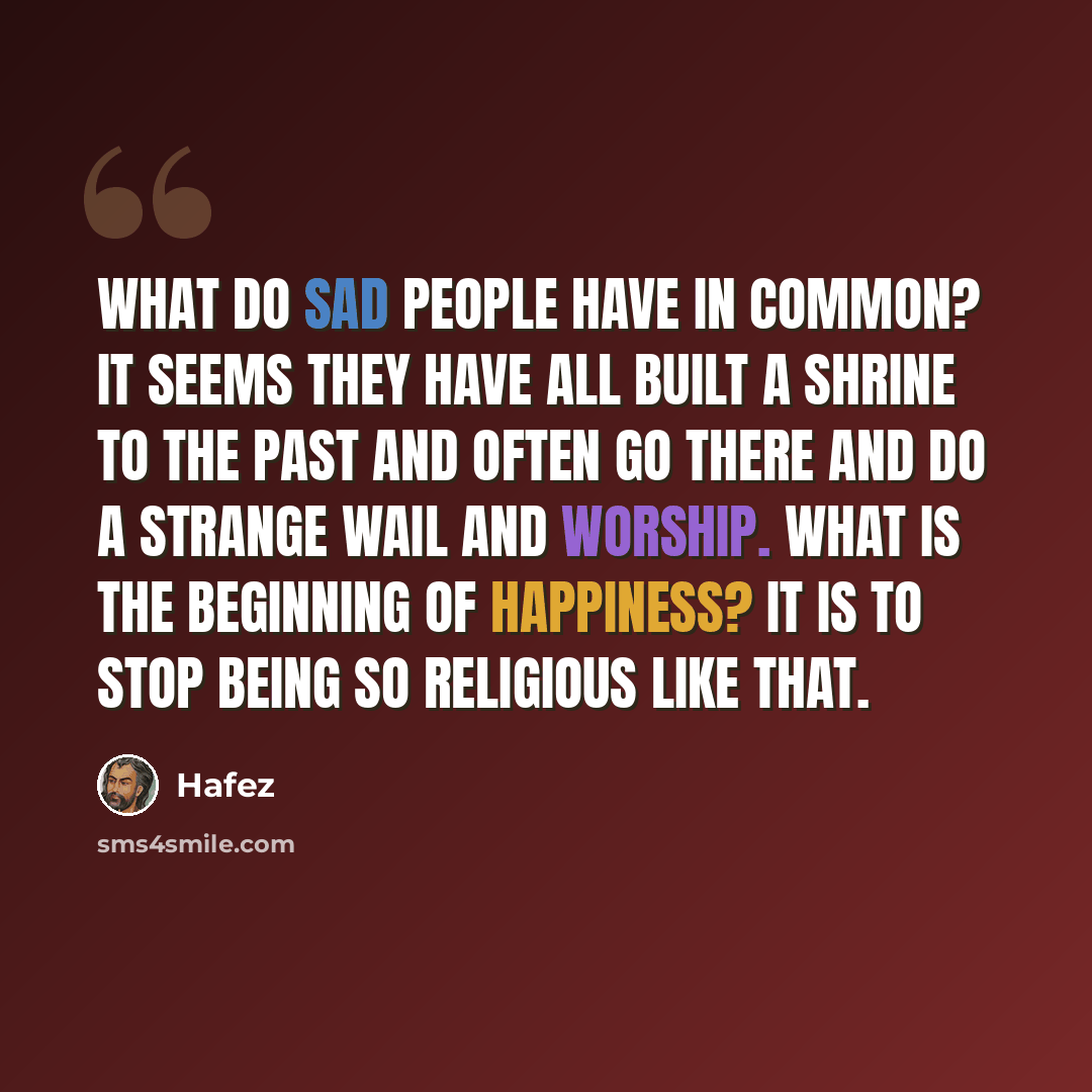 “What do sad people have in common? It seems they have all built a shrine to the past and often go there and do a strange wail and worship. What is the beginning of Happiness? It is to stop being so religious like that.” quote by Hafez