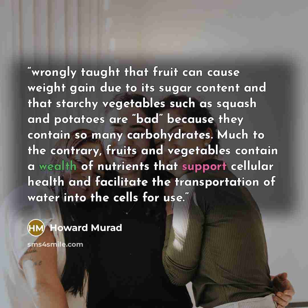 “wrongly taught that fruit can cause weight gain due to its sugar content and that starchy vegetables such as squash and potatoes are “bad” because they contain so many carbohydrates. Much to the contrary, fruits and vegetables contain a wealth of nutrients that support cellular health and…” quote by Howard Murad