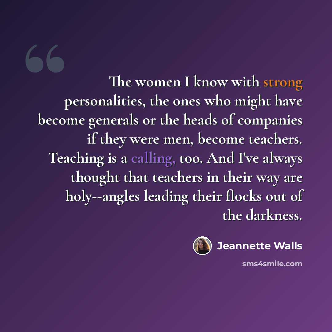 “The women I know with strong personalities, the ones who might have become generals or the heads of companies if they were men, become teachers. Teaching is a calling, too. And I've always thought that teachers in their way are holy--angles leading their flocks out of the darkness.” quote by Jeannette Walls