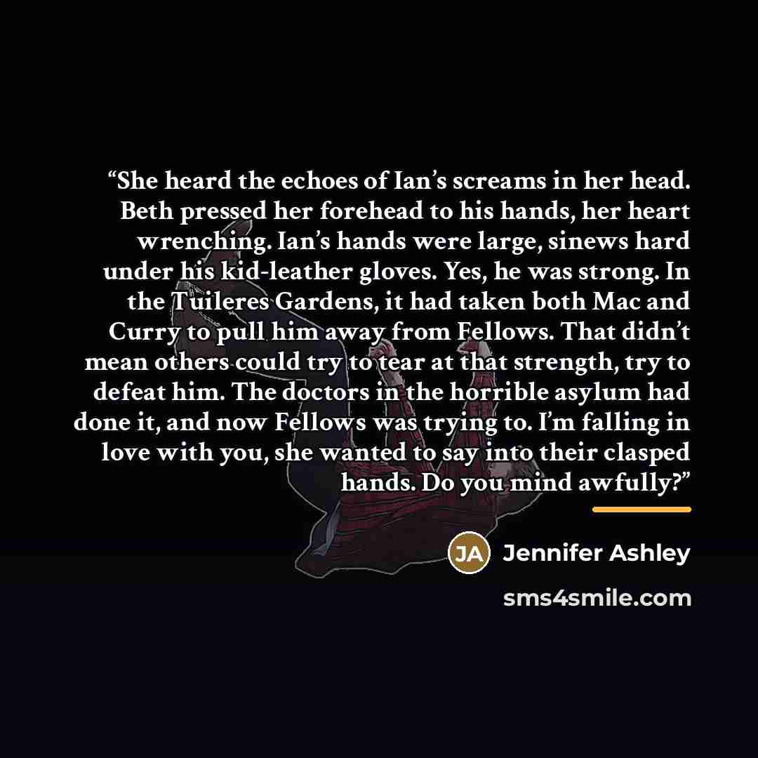 “She heard the echoes of Ian’s screams in her head. Beth pressed her forehead to his hands, her heart wrenching. Ian’s hands were large, sinews hard under his kid-leather gloves. Yes, he was strong. In the Tuileres Gardens, it had taken both Mac and Curry to pull him away from Fellows. That didn’t…” quote by Jennifer Ashley