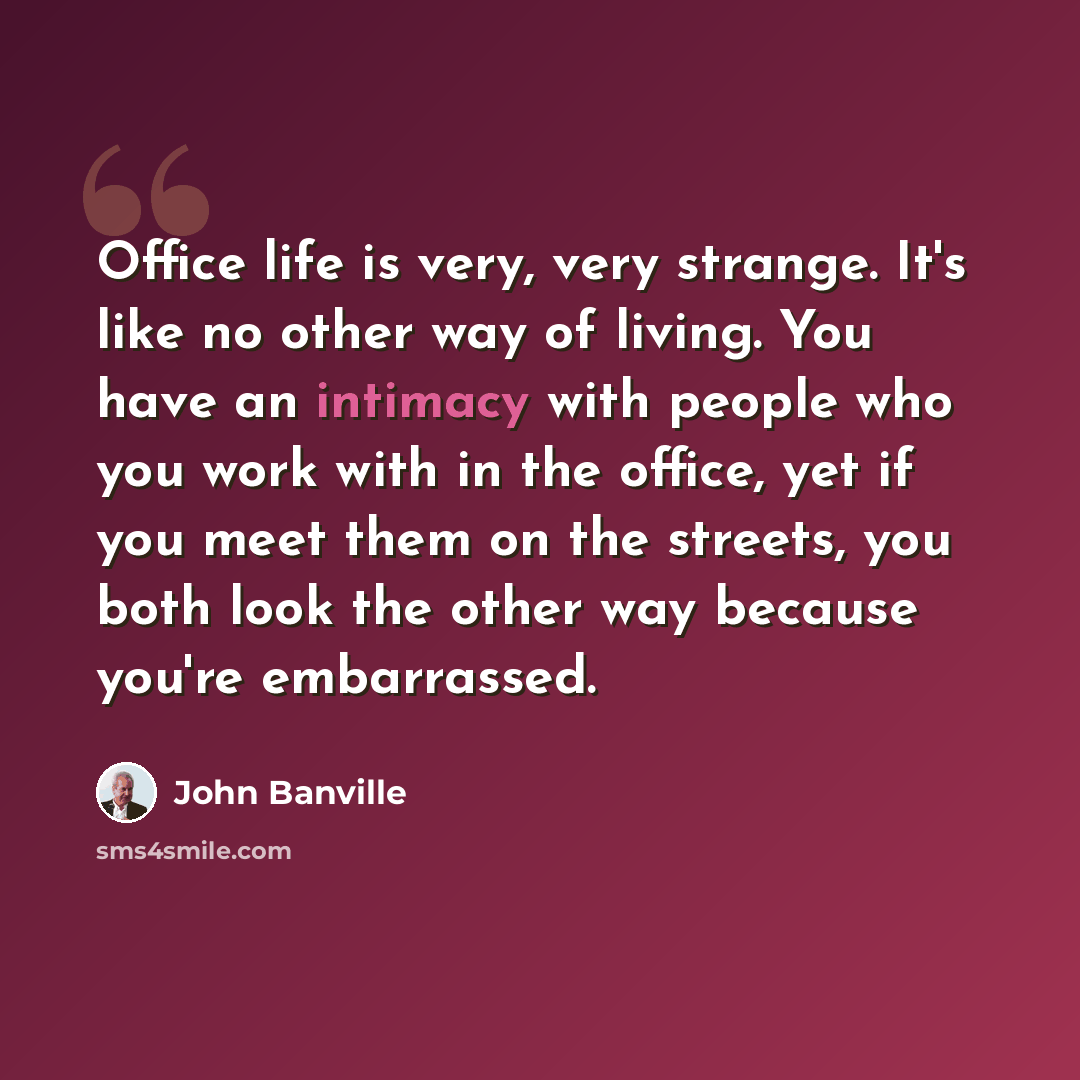 “Office life is very, very strange. It's like no other way of living. You have an intimacy with people who you work with in the office, yet if you meet them on the streets, you both look the other way because you're embarrassed.” quote by John Banville