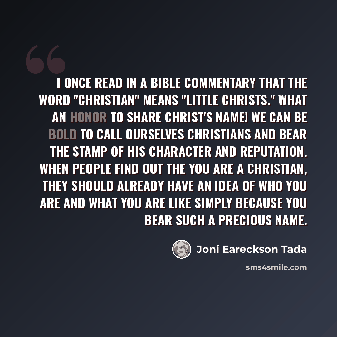“I once read in a Bible commentary that the word "Christian" means "little Christs." What an honor to share Christ's name! We can be bold to call ourselves Christians and bear the stamp of his character and reputation. When people find out the you are a Christian, they should already have an idea…” quote by Joni Eareckson Tada