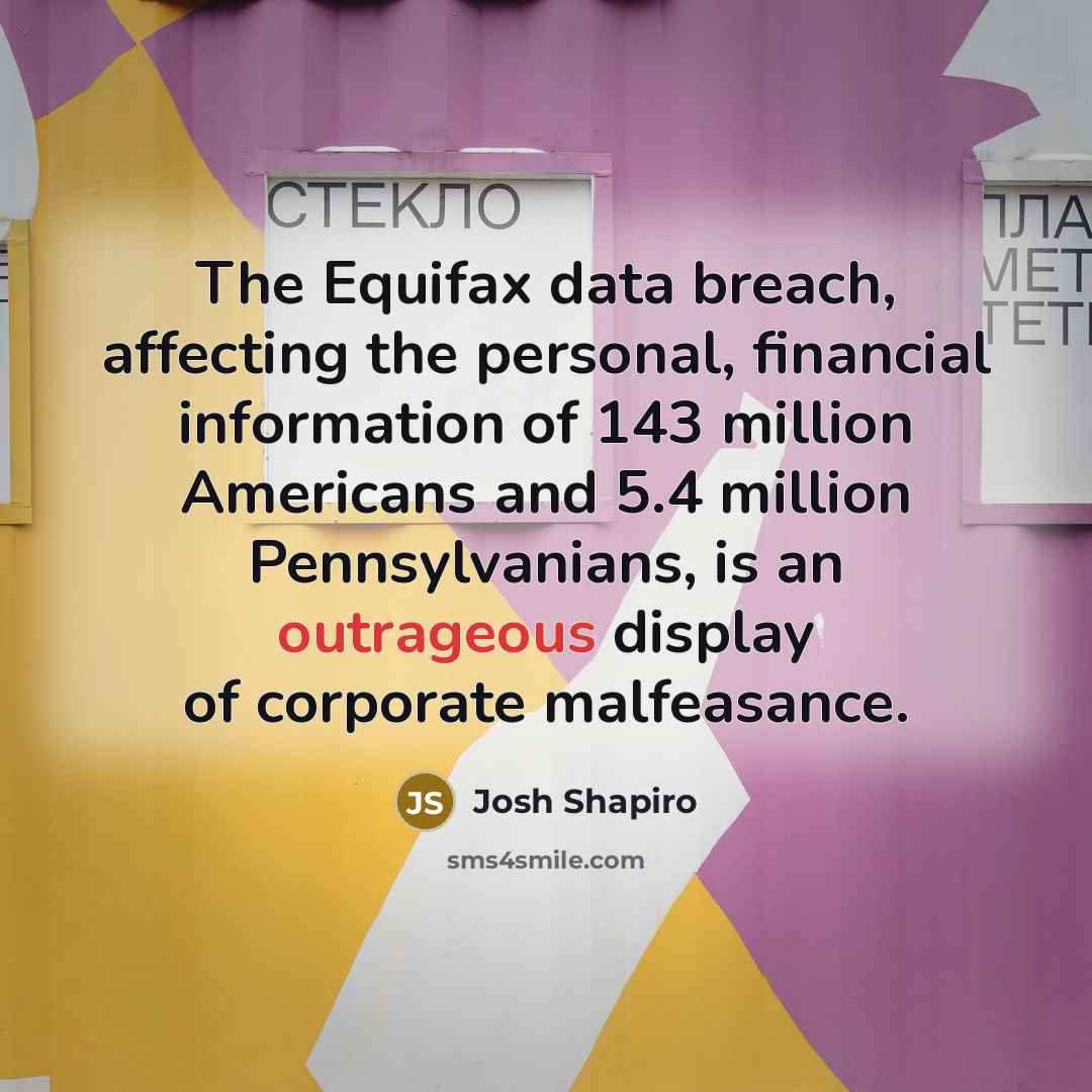 “The Equifax data breach, affecting the personal, financial information of 143 million Americans and 5.4 million Pennsylvanians, is an outrageous display of corporate malfeasance.” quote by Josh Shapiro