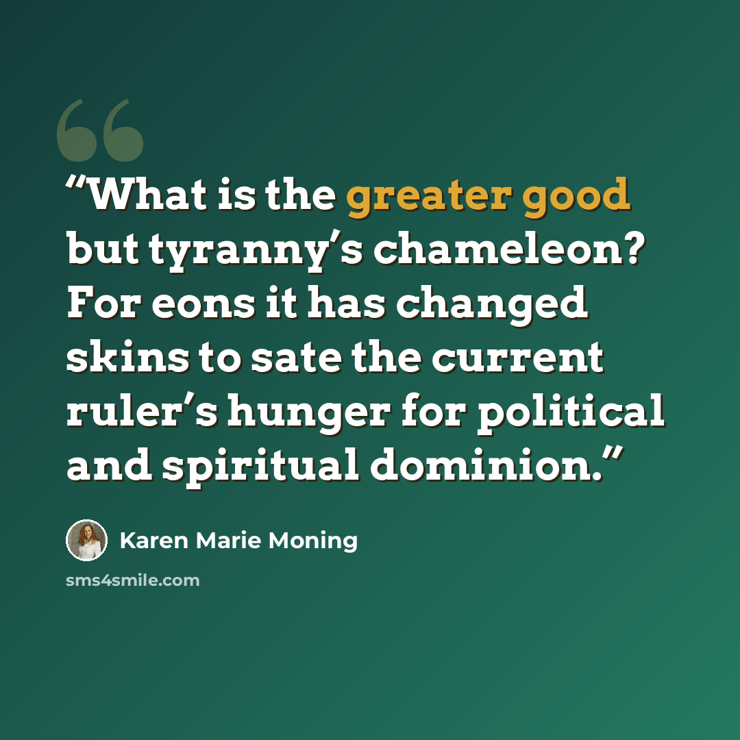 “What is the greater good but tyranny’s chameleon? For eons it has changed skins to sate the current ruler’s hunger for political and spiritual dominion.” quote by Karen Marie Moning