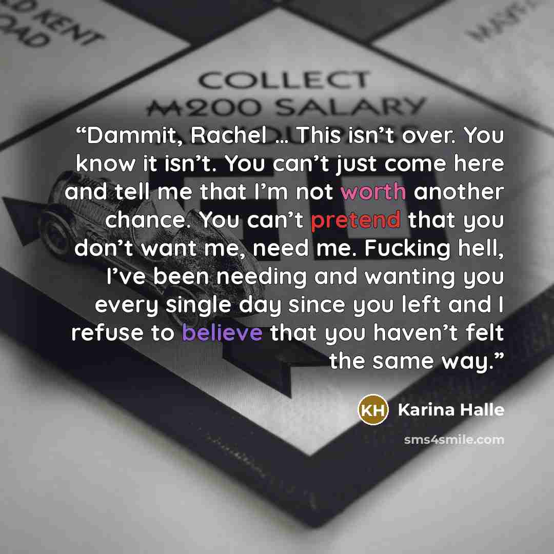 “Dammit, Rachel … This isn’t over. You know it isn’t. You can’t just come here and tell me that I’m not worth another chance. You can’t pretend that you don’t want me, need me. Fucking hell, I’ve been needing and wanting you every single day since you left and I refuse to believe that you haven’t…” quote by Karina Halle