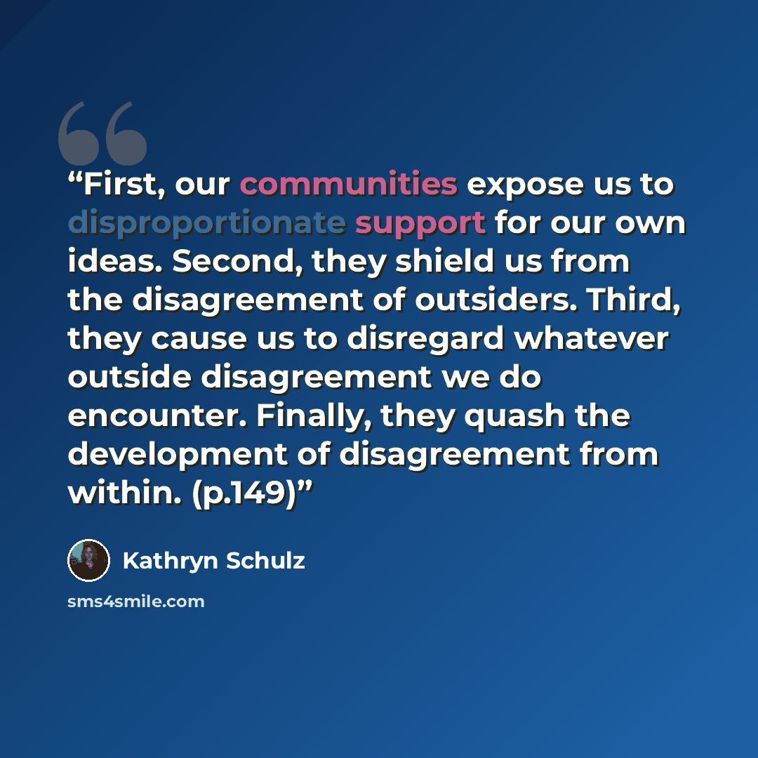 “First, our communities expose us to disproportionate support for our own ideas. Second, they shield us from the disagreement of outsiders. Third, they cause us to disregard whatever outside disagreement we do encounter. Finally, they quash the development of disagreement from within. (p.149)” quote by Kathryn Schulz