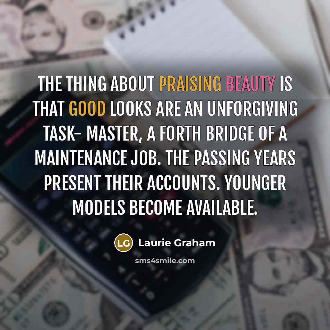 “The thing about praising beauty is that good looks are an unforgiving task- master, a Forth Bridge of a maintenance job. The passing years present their accounts. Younger models become available.” quote by Laurie Graham