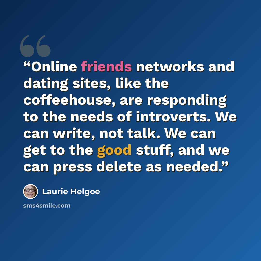 “Online friends networks and dating sites, like the coffeehouse, are responding to the needs of introverts. We can write, not talk. We can get to the good stuff, and we can press delete as needed.” quote by Laurie Helgoe