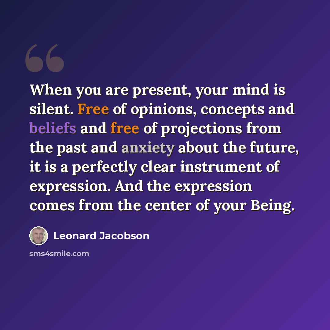 “When you are present, your mind is silent. Free of opinions, concepts and beliefs and free of projections from the past and anxiety about the future, it is a perfectly clear instrument of expression. And the expression comes from the center of your Being.” quote by Leonard Jacobson