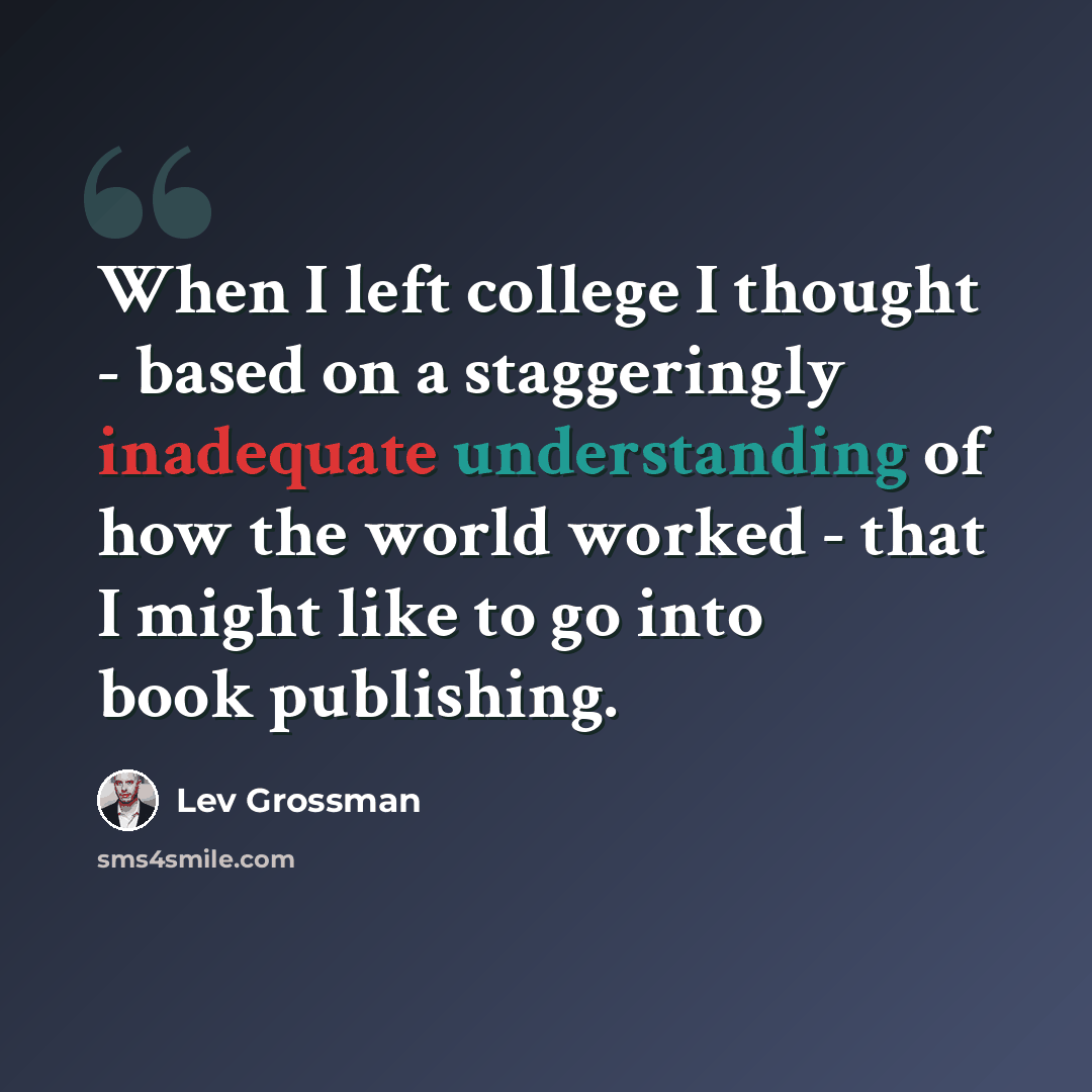 “When I left college I thought - based on a staggeringly inadequate understanding of how the world worked - that I might like to go into book publishing.” quote by Lev Grossman