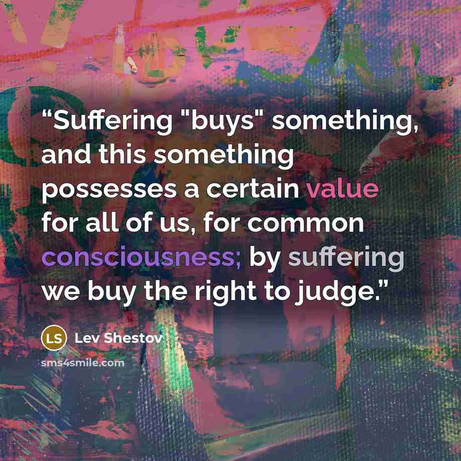 “Suffering "buys" something, and this something possesses a certain value for all of us, for common consciousness; by suffering we buy the right to judge.” quote by Lev Shestov