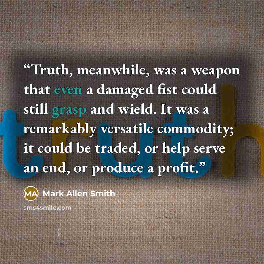 “Truth, meanwhile, was a weapon that even a damaged fist could still grasp and wield. It was a remarkably versatile commodity; it could be traded, or help serve an end, or produce a profit.” quote by Mark Allen Smith