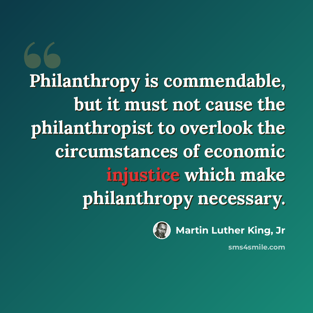 “Philanthropy is commendable, but it must not cause the philanthropist to overlook the circumstances of economic injustice which make philanthropy necessary.” quote by Martin Luther King, Jr