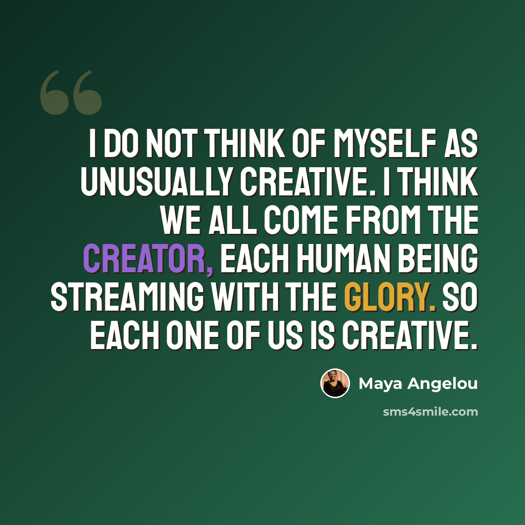 “I do not think of myself as unusually creative. I think we all come from the creator, each human being streaming with the glory. So each one of us is creative.” quote by Maya Angelou