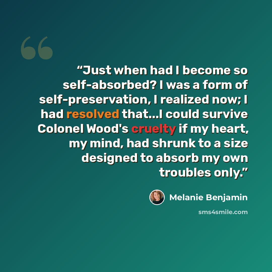 “Just when had I become so self-absorbed? I was a form of self-preservation, I realized now; I had resolved that...I could survive Colonel Wood's cruelty if my heart, my mind, had shrunk to a size designed to absorb my own troubles only.” quote by Melanie Benjamin