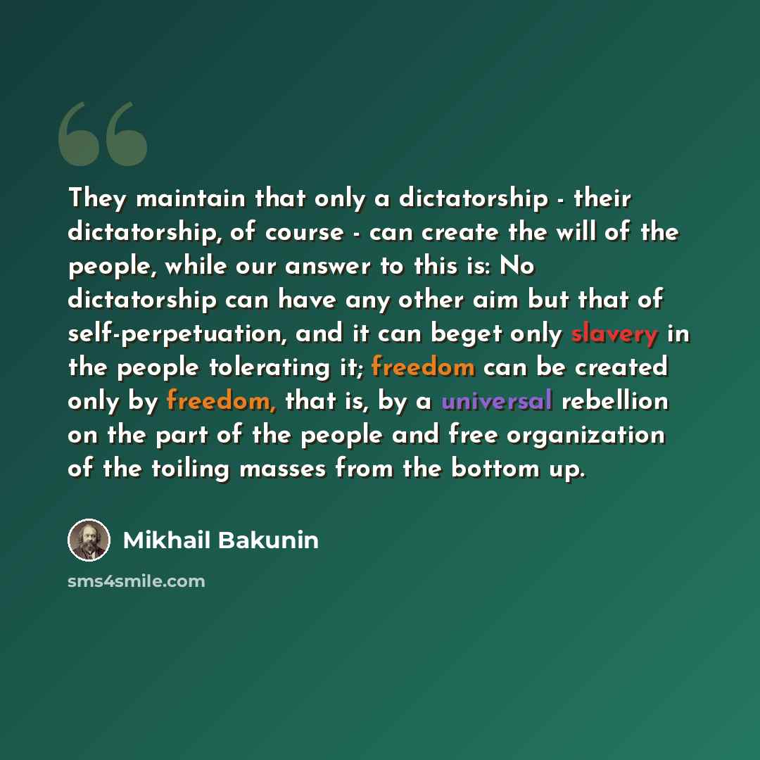 “They maintain that only a dictatorship - their dictatorship, of course - can create the will of the people, while our answer to this is: No dictatorship can have any other aim but that of self-perpetuation, and it can beget only slavery in the people tolerating it; freedom can be created only by…” quote by Mikhail Bakunin