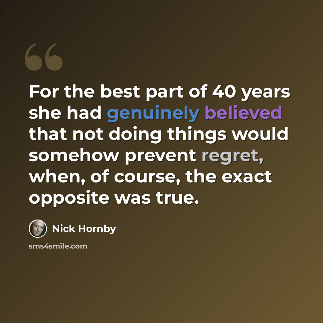 “For the best part of 40 years she had genuinely believed that not doing things would somehow prevent regret, when, of course, the exact opposite was true.” quote by Nick Hornby