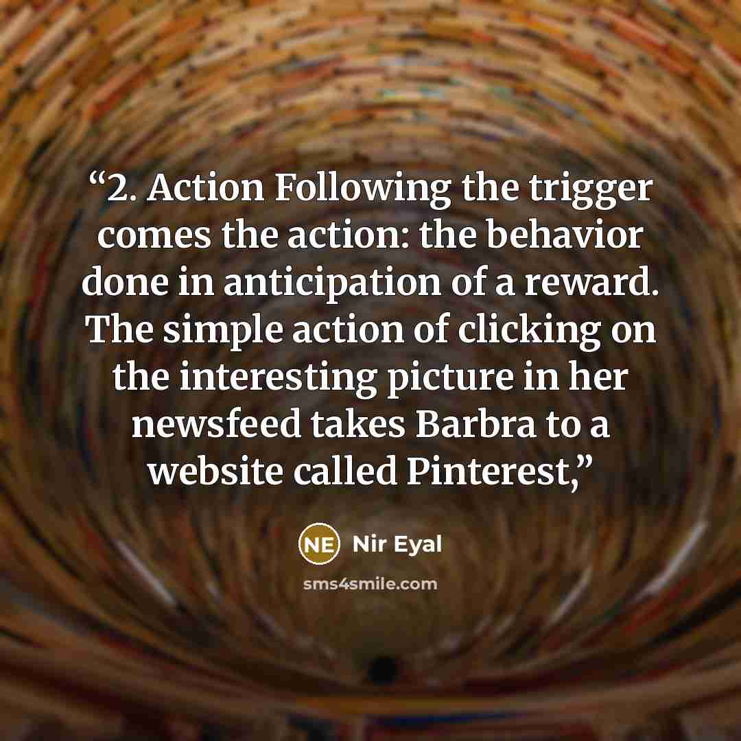 “2. Action Following the trigger comes the action: the behavior done in anticipation of a reward. The simple action of clicking on the interesting picture in her newsfeed takes Barbra to a website called Pinterest,” quote by Nir Eyal