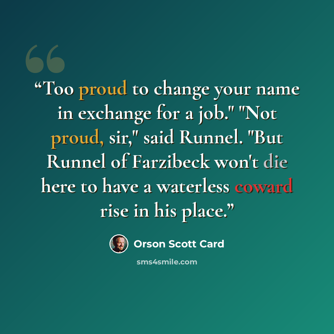 “Too proud to change your name in exchange for a job." "Not proud, sir," said Runnel. "But Runnel of Farzibeck won't die here to have a waterless coward rise in his place.” quote by Orson Scott Card