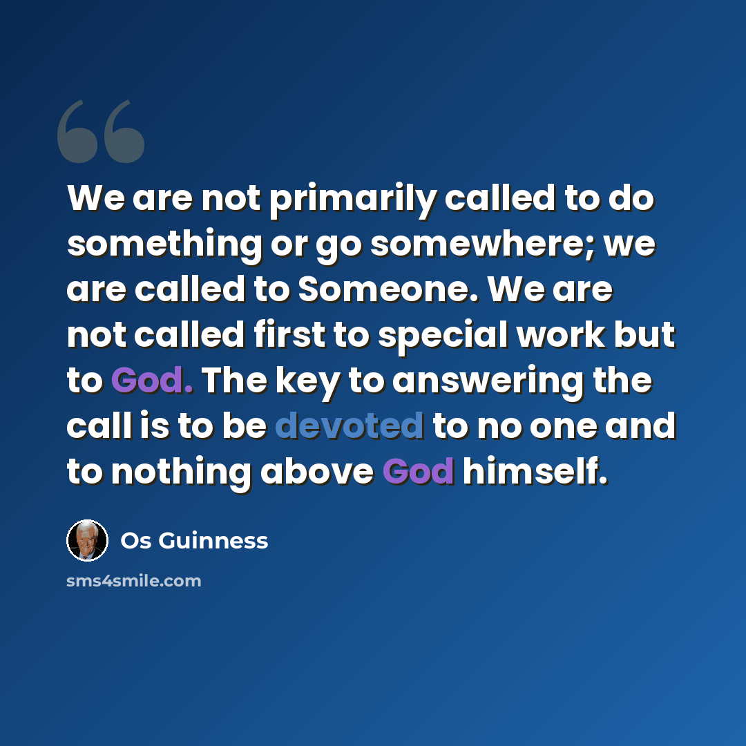 “We are not primarily called to do something or go somewhere; we are called to Someone. We are not called first to special work but to God. The key to answering the call is to be devoted to no one and to nothing above God himself.” quote by Os Guinness