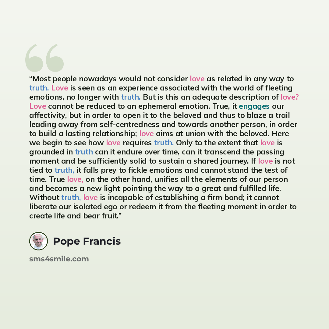 “Most people nowadays would not consider love as related in any way to truth. Love is seen as an experience associated with the world of fleeting emotions, no longer with truth. But is this an adequate description of love? Love cannot be reduced to an ephemeral emotion. True, it engages our…” quote by Pope Francis