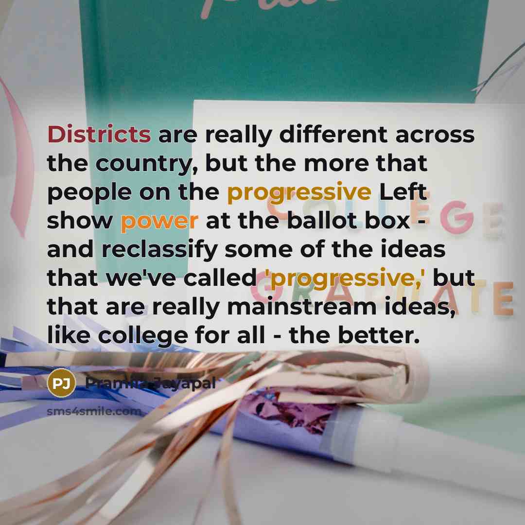 “Districts are really different across the country, but the more that people on the progressive Left show power at the ballot box - and reclassify some of the ideas that we've called 'progressive,' but that are really mainstream ideas, like college for all - the better.” quote by Pramila Jayapal