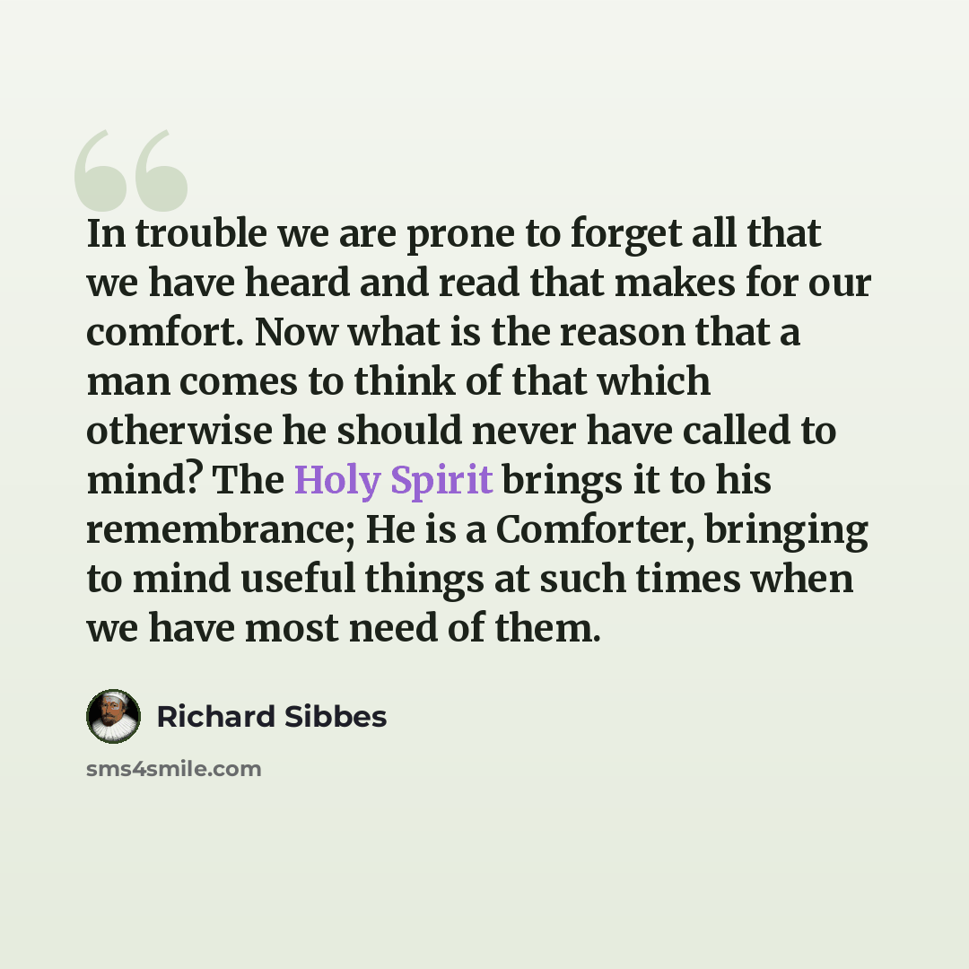 “In trouble we are prone to forget all that we have heard and read that makes for our comfort. Now what is the reason that a man comes to think of that which otherwise he should never have called to mind? The Holy Spirit brings it to his remembrance; He is a Comforter, bringing to mind useful…” quote by Richard Sibbes