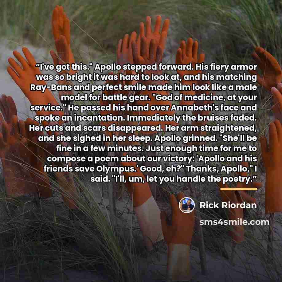 “I've got this." Apollo stepped forward. His fiery armor was so bright it was hard to look at, and his matching Ray-Bans and perfect smile made him look like a male model for battle gear. "God of medicine, at your service." He passed his hand over Annabeth's face and spoke an incantation…” quote by Rick Riordan