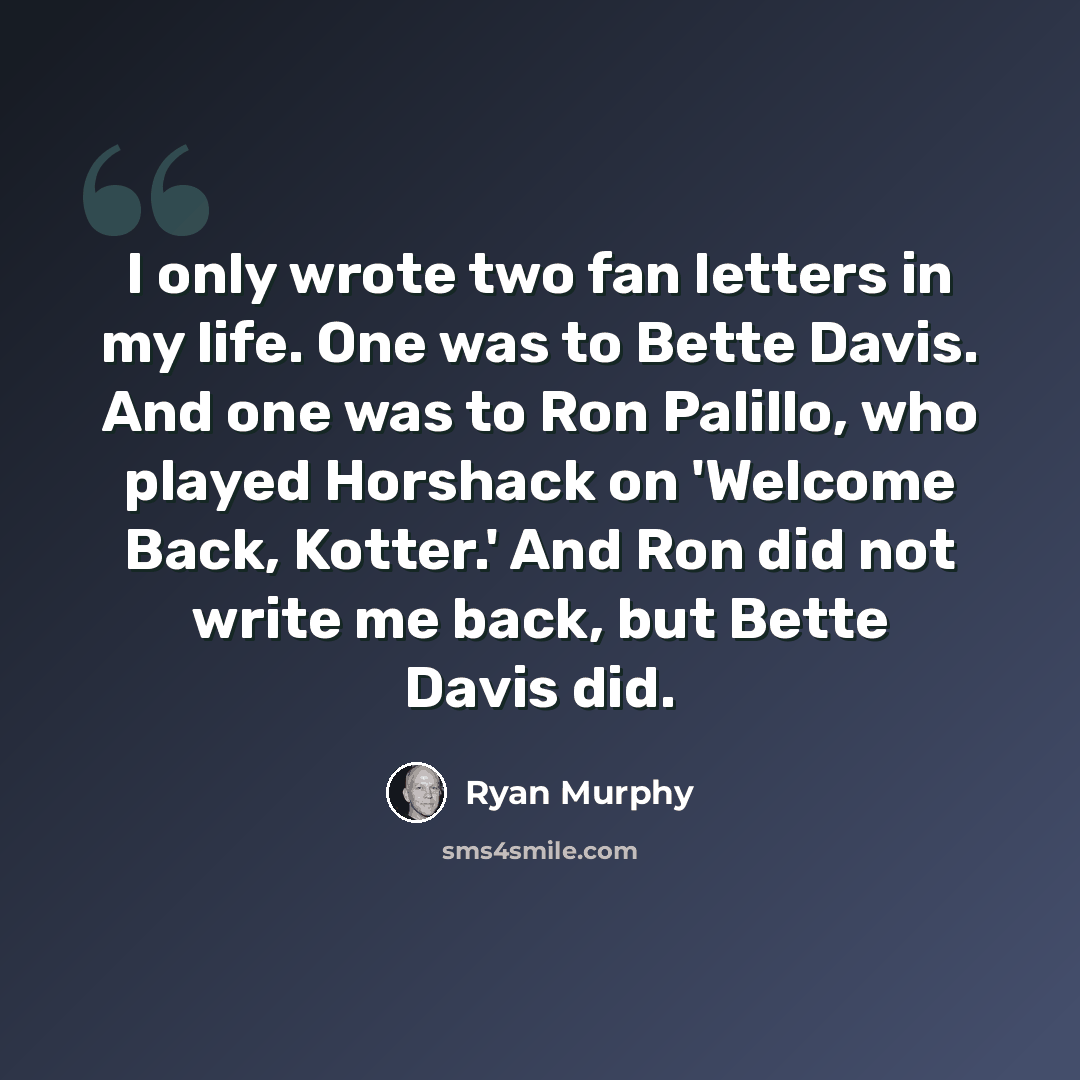 “I only wrote two fan letters in my life. One was to Bette Davis. And one was to Ron Palillo, who played Horshack on 'Welcome Back, Kotter.' And Ron did not write me back, but Bette Davis did.” quote by Ryan Murphy