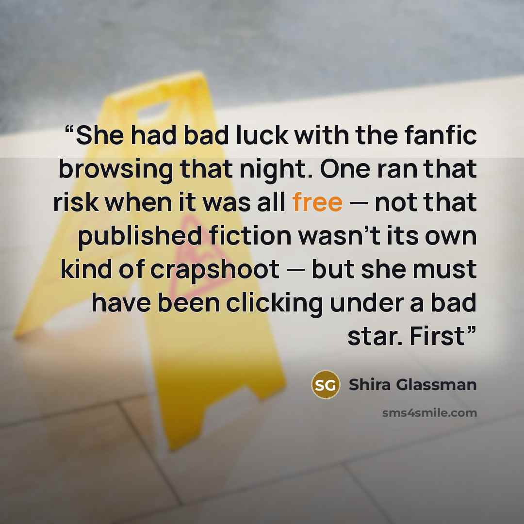 “She had bad luck with the fanfic browsing that night. One ran that risk when it was all free — not that published fiction wasn't its own kind of crapshoot — but she must have been clicking under a bad star. First” quote by Shira Glassman