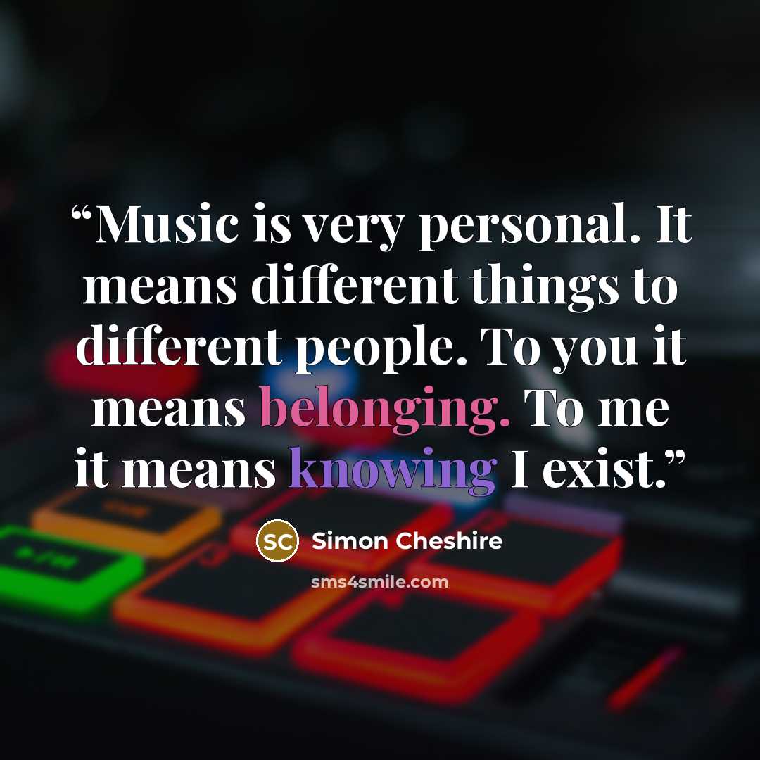 “Music is very personal. It means different things to different people. To you it means belonging. To me it means knowing I exist.” quote by Simon Cheshire