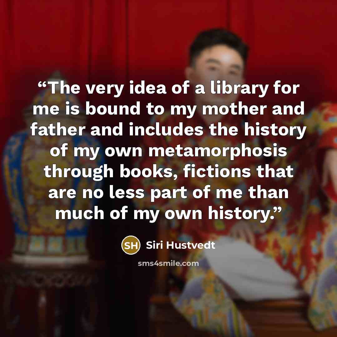 “The very idea of a library for me is bound to my mother and father and includes the history of my own metamorphosis through books, fictions that are no less part of me than much of my own history.” quote by Siri Hustvedt