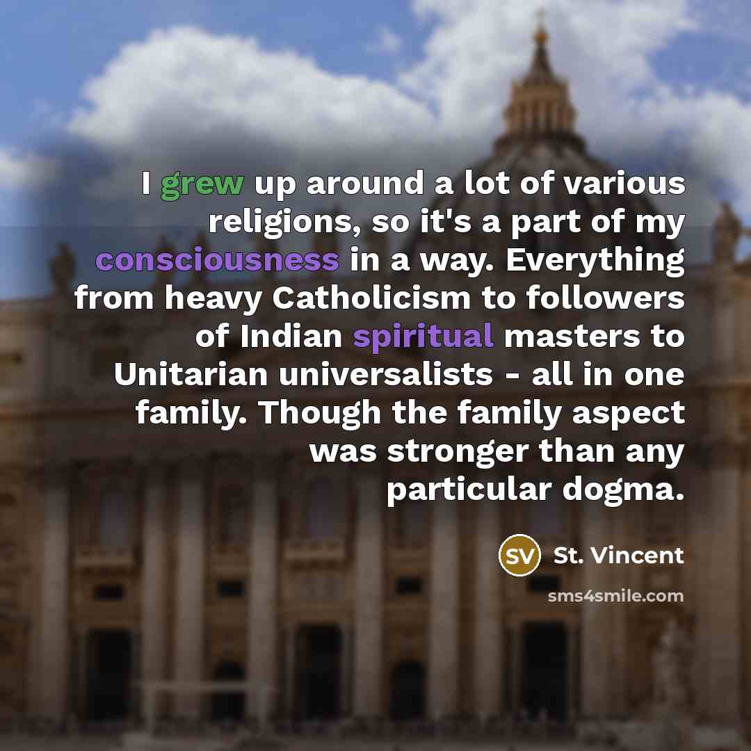 “I grew up around a lot of various religions, so it's a part of my consciousness in a way. Everything from heavy Catholicism to followers of Indian spiritual masters to Unitarian universalists - all in one family. Though the family aspect was stronger than any particular dogma.” quote by St. Vincent