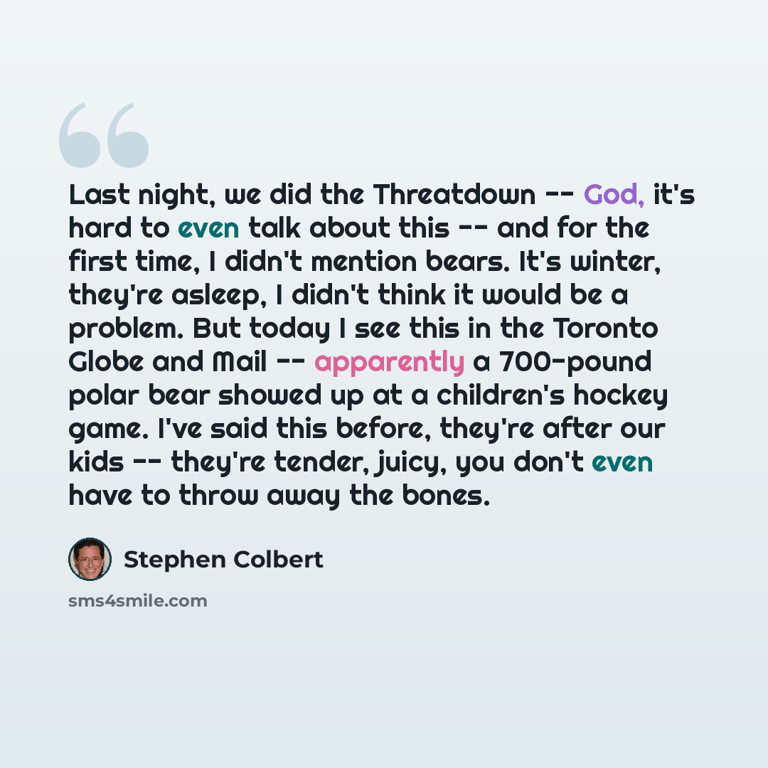 “Last night, we did the Threatdown -- God, it's hard to even talk about this -- and for the first time, I didn't mention bears. It's winter, they're asleep, I didn't think it would be a problem. But today I see this in the Toronto Globe and Mail -- apparently a 700-pound polar bear showed up at a…” quote by Stephen Colbert