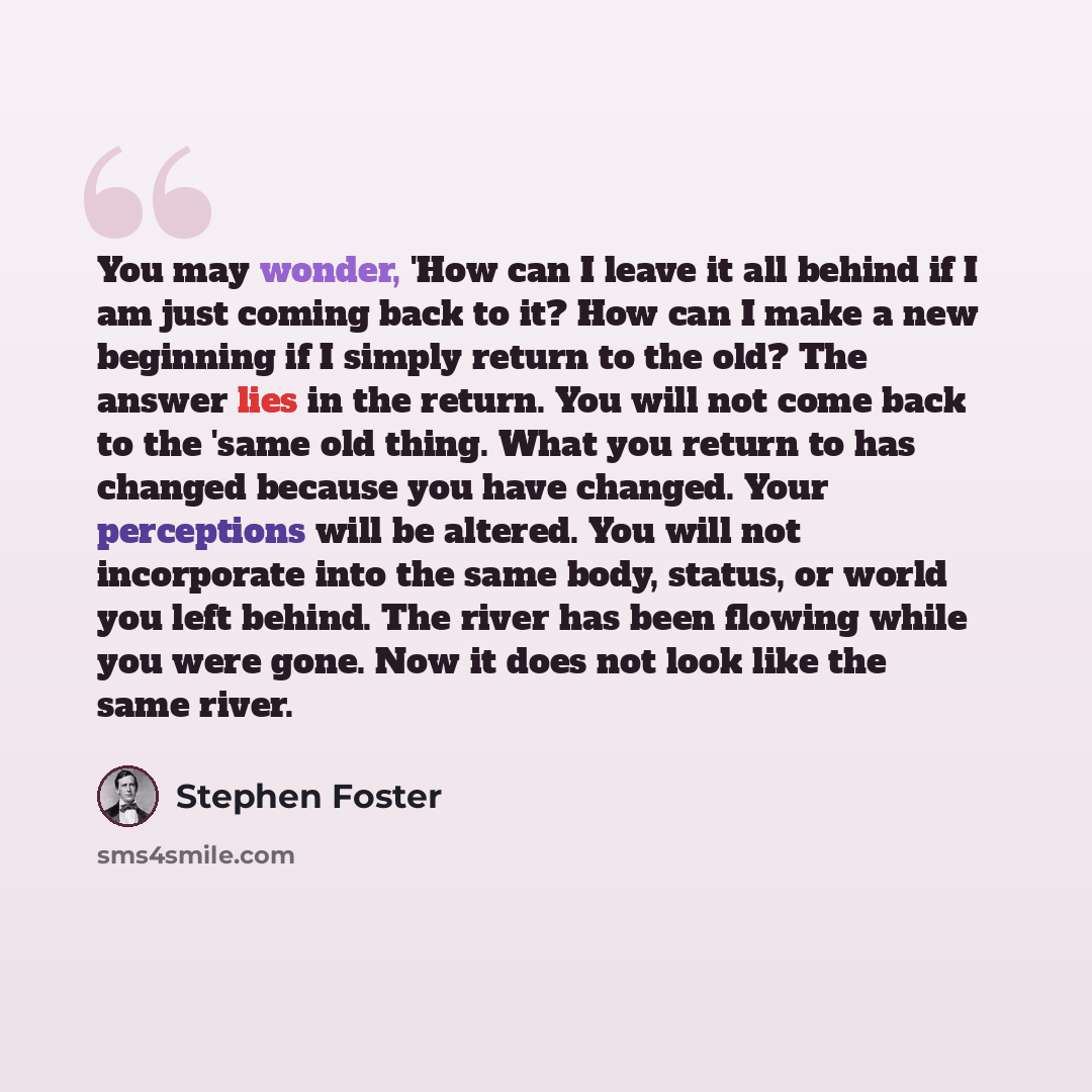 “You may wonder, 'How can I leave it all behind if I am just coming back to it? How can I make a new beginning if I simply return to the old? The answer lies in the return. You will not come back to the 'same old thing. What you return to has changed because you have changed. Your perceptions will…” quote by Stephen Foster