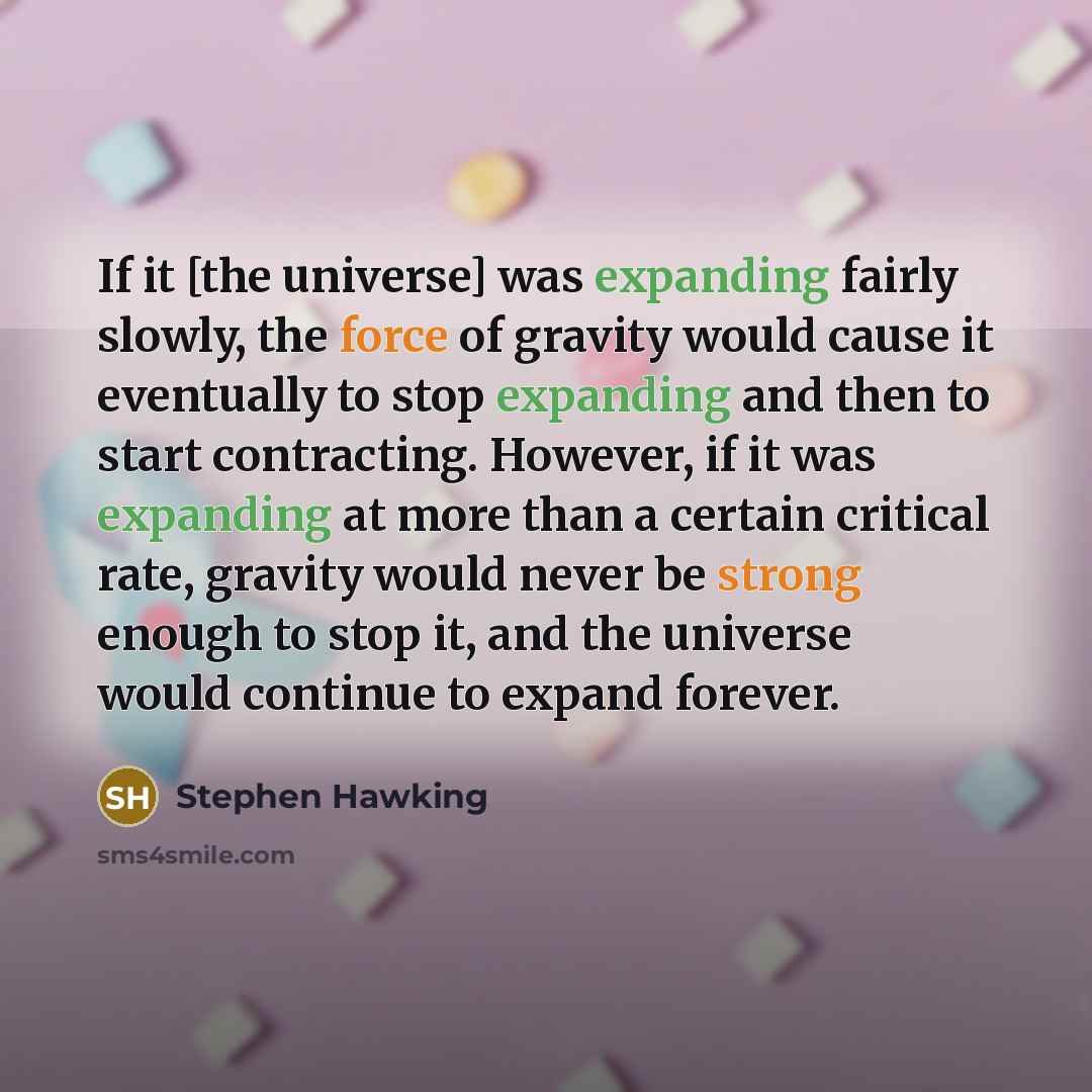 “If it [the universe] was expanding fairly slowly, the force of gravity would cause it eventually to stop expanding and then to start contracting. However, if it was expanding at more than a certain critical rate, gravity would never be strong enough to stop it, and the universe would continue to…” quote by Stephen Hawking