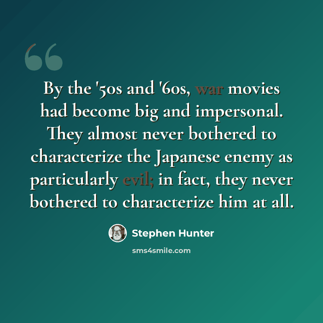 “By the '50s and '60s, war movies had become big and impersonal. They almost never bothered to characterize the Japanese enemy as particularly evil; in fact, they never bothered to characterize him at all.” quote by Stephen Hunter