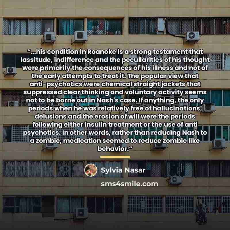 “...his condition in Roanoke is a strong testament that lassitude, indifference and the peculiarities of his thought were primarily the consequences of his illness and not of the early attempts to treat it. The popular view that anti-psychotics were chemical straight jackets that suppressed clear…” quote by Sylvia Nasar