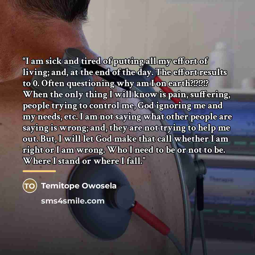 “I am sick and tired of putting all my effort of living; and, at the end of the day. The effort results to 0. Often questioning why am I on earth?!?!?!? When the only thing I will know is pain, suffering, people trying to control me, God ignoring me and my needs, etc. I am not saying what other…” quote by Temitope Owosela