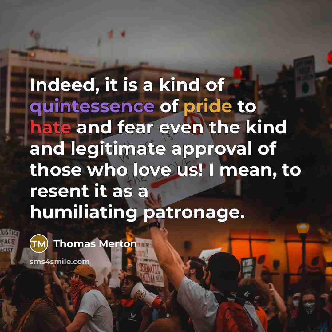 “Indeed, it is a kind of quintessence of pride to hate and fear even the kind and legitimate approval of those who love us! I mean, to resent it as a humiliating patronage.” quote by Thomas Merton