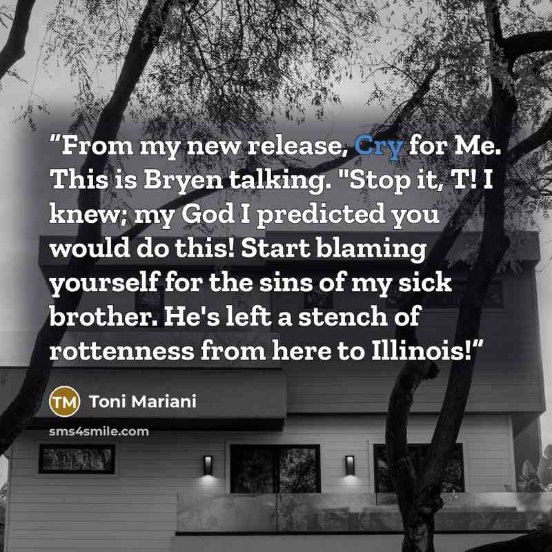 “From my new release, Cry for Me. This is Bryen talking. "Stop it, T! I knew; my God I predicted you would do this! Start blaming yourself for the sins of my sick brother. He's left a stench of rottenness from here to Illinois!” quote by Toni Mariani
